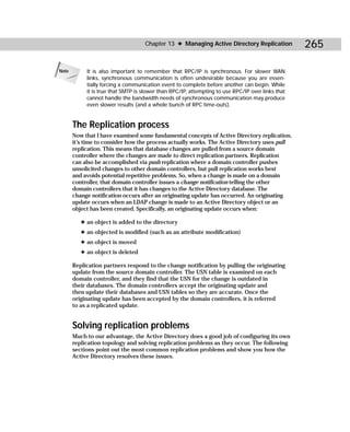 Chapter 13 ✦ Managing Active Directory Replication             265

Note        It is also important to remember that RPC/IP is synchronous. For slower WAN
            links, synchronous communication is often undesirable because you are essen-
            tially forcing a communication event to complete before another can begin. While
            it is true that SMTP is slower than RPC/IP, attempting to use RPC/IP over links that
            cannot handle the bandwidth needs of synchronous communication may produce
            even slower results (and a whole bunch of RPC time-outs).


       The Replication process
       Now that I have examined some fundamental concepts of Active Directory replication,
       it’s time to consider how the process actually works. The Active Directory uses pull
       replication. This means that database changes are pulled from a source domain
       controller where the changes are made to direct replication partners. Replication
       can also be accomplished via push replication where a domain controller pushes
       unsolicited changes to other domain controllers, but pull replication works best
       and avoids potential repetitive problems. So, when a change is made on a domain
       controller, that domain controller issues a change notification telling the other
       domain controllers that it has changes to the Active Directory database. The
       change notification occurs after an originating update has occurred. An originating
       update occurs when an LDAP change is made to an Active Directory object or an
       object has been created. Specifically, an originating update occurs when:

          ✦ an object is added to the directory
          ✦ an objected is modified (such as an attribute modification)
          ✦ an object is moved
          ✦ an object is deleted

       Replication partners respond to the change notification by pulling the originating
       update from the source domain controller. The USN table is examined on each
       domain controller, and they find that the USN for the change is outdated in
       their databases. The domain controllers accept the originating update and
       then update their databases and USN tables so they are accurate. Once the
       originating update has been accepted by the domain controllers, it is referred
       to as a replicated update.


       Solving replication problems
       Much to our advantage, the Active Directory does a good job of configuring its own
       replication topology and solving replication problems as they occur. The following
       sections point out the most common replication problems and show you how the
       Active Directory resolves these issues.
 