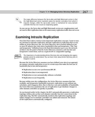 Chapter 13 ✦ Managing Active Directory Replication            267

 Tip          The major difference between the Up-to-date and High Watermark vectors is that
              the High Watermark vector maintains values for domain controllers from which it
              requests changes, while the Up-to-date vector is maintained for every domain
              controller that has ever issued an originating update.

       As you can see, the Up-to -date and High Watermark vectors are complementary and
       are used to filter replication data so the unnecessary replication traffic does not occur.



 Examining Intrasite Replication
       Now that I have taken a look at some important replication concepts, I want to turn
       my attention to intrasite replication. Intrasite replication is replication that occurs
       within an Active Directory site. An Active Directory site is loosely defined as one
       or more IP subnets that exist where bandwidth is fast and inexpensive. This “fast
       and inexpensive” definition leaves the final determination up to you, the network
       architect, but the point is that the Active Directory assumes a site has fast and
       inexpensive connections, such as a typical LAN or comparable topology.

Cross-        The importance of understanding Active Directory sites and designing sites appro-
Reference
              priately cannot be understated. You can learn more about Active Directory sites in
              Chapters 5 and 8.

       Because the Active Directory assumes you have defined your sites in an appropri-
       ate manner, intrasite replication occurs in certain ways that make the best use of
       bandwidth that is fast and inexpensive:

            ✦ Replication occurs over synchronous RPC/IP.
            ✦ Replication data is uncompressed.
            ✦ Replication occurs automatically, without a schedule.
            ✦ Replication occurs frequently.

       Because within your site configuration, the Active Directory assumes that fast,
       available, and inexpensive bandwidth is present, replication occurs without any
       schedules, and it happens often. Due to this low cost and availability of bandwidth,
       the Active Directory maximizes the use of replication to get database changes to
       other domain controllers as quickly as possible.

       As you learned earlier in the chapter, the KCC automatically generates a replication
       topology within a site so that each domain controller has two connections in the
       replication ring. The KCC automatically monitors this replication topology and
       makes changes to it as domain controllers are added and removed. The nature
       of site replication is automatically configured.
 