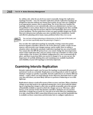 268    Part III ✦ Active Directory Management



             So, within a site, what do you do if you want to manually change the replication
             topology? In truth — not a lot. Intrasite replication and the replication topology are
             designed to function without any human intervention. If your sites are configured
             in an appropriate manner, this is a good thing. The Active Directory handles the
             topology, replication occurs automatically, and as an administrator, you have one
             less problem to worry about. However, if you have not designed your sites carefully
             and if you have sites that do not have effective LAN bandwidth, then you’re going
             to have problems. The key point here is that you must carefully design your Active
             Directory infrastructure and plan your sites carefully before installation. Careful
             and effective planning solves many, many problems before they ever occur.

      Cross-      You can learn all about planning an infrastructure in the first part of this book, and
      Reference
                  you can learn specifically about site planning in Chapter 5.

             You can alter the replication topology by manually creating connection points
             between domain controllers. However, the Active Directory, under certain circum-
             stances, will overwrite your changes anyway, and in reality, there is seldom a
             situation where altering the automatic replication topology has any actual benefit.
             You cannot alter the RPC/IP protocol use, you cannot change the noncompression
             nature of the replication data, and you cannot create any schedules or reduce repli-
             cation within a site. In short, the default configuration for a site is automatically in
             place, and there is precious little you can do to change it. So, as you can see, the
             importance of carefully defining sites and examining your available bandwidth
             and reliability of your LAN topology is extremely important.



       Examining Intersite Replication
             Intrasite replication is quite easy because the topology is automatically generated
             and doesn’t work on a schedule. Replication occurs frequently in order to replicate
             database changes as quickly as possible. Intersite replication is an entirely different
             animal — a place where you must help the Active Directory determine how to repli-
             cate data and where you most likely will have to perform a balancing act on a thin
             tightrope.

             Replication is always a trade-off in terms of data accuracy and time. When a database
             change occurs that needs to be replicated among sites, you’re faced with the balanc-
             ing act of getting that change to other sites as quickly as possible, given the amount
             of bandwidth available or speed in which the change can occur. This issue, called
             latency, is the amount of time that domain controllers’ databases are not synchro-
             nized after a change has occurred. So, your job as an Active Directory administrator
             is to take a hard look at WAN connections between your sites and the bandwidth that
             is available on those connections and determine how to configure replication so
 