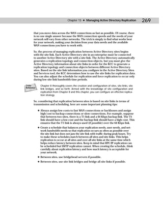 Chapter 13 ✦ Managing Active Directory Replication              269

       that you move data across the WAN connections as fast as possible. Of course, there
       is no one single answer because the WAN connection speeds and the needs of your
       network will vary from other networks. The trick is simply to find what works best
       for your network, making your decision from your data needs and the available
       WAN connections you have to work with.

       So, the process of managing replication between Active Directory sites begins
       with the site link. Each Active Directory site in an enterprise must be connected
       to another Active Directory site with a site link. The Active Directory automatically
       generates a replication topology and connection objects, but you must give the
       Active Directory information about site links in order for the KCC to generate a
       replication topology and connection objects between different Active Directory
       sites. Based on the site link information you configure in the Active Directory Sites
       and Services tool, the KCC determines how to use the site links for replication data.
       You can also adjust the schedule for replication and force replication to occur only
       during low site link bandwidth time periods.

Cross-        Chapter 8 thoroughly covers the creation and configuration of sites, site links, site
Reference
              link bridges, and so forth. Armed with the knowledge of site configuration and
              replication from Chapter 8 and this chapter, you can configure an effective replica-
              tion strategy.

       So, considering that replication between sites is based on site links in terms of
       transmission and scheduling, here are some important planning tips:

            ✦ Always assign low costs to fast WAN connections or backbones and assign
              high cost to backup connections or slow connections. For example, suppose
              that between two sites, there is a T1 link and a 64 Kbps backup link. The T1
              link should have a low cost and the backup link should have a high cost. This
              ensures that the T1 link is always used (if possible) over the 64 Kbps link.
            ✦ Create a schedule that balances your replication needs, user needs, and net-
              work bandwidth needs so that replication occurs as often as possible over
              the site link but does not jam the site link with traffic during peak hours. Try
              to make these schedules match between all sites and site links. This helps
              replication to occur at all sites and over all site links at the same time which
              helps reduce latency between sites. Keep in mind that RPC/IP replication can
              be scheduled but SMTP replication cannot. When creating the schedule, think
              carefully about replication latency and how much latency is acceptable for
              your network.
            ✦ Between sites, use bridgehead servers if possible.
            ✦ Between sites, use site link bridges and bridge all site links if possible.
 