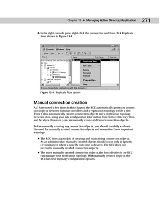 Chapter 13 ✦ Managing Active Directory Replication         271

   3. In the right console pane, right-click the connection and then click Replicate
      Now, shown in Figure 13-4.




     Figure 13-4: Replicate Now option



Manual connection creation
As I have noted a few times in this chapter, the KCC automatically generates connec-
tion objects between domain controllers and a replication topology within a site.
Then it also automatically creates connection objects and a replication topology
between sites, using your site configuration information from Active Directory Sites
and Services. However, you can manually create additional connection objects.

Before manually creating any connection objects, you should carefully evaluate
the need for manually created connection objects and remember these important
warnings:

   ✦ The KCC does a good job of creating and maintaining connection objects.
     As an administrator, manually created objects should occur only in specific
     circumstances where a specific outcome is desired. The KCC does not
     overwrite manually created connection objects.
   ✦ The more manually created connection objects, the less effectively the KCC
     can manage your replication topology. With manually created objects, the
     KCC has less topology configuration options.
 
