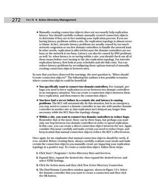 272   Part III ✦ Active Directory Management



             ✦ Manually creating connection objects does not necessarily help replication
               latency. You should carefully evaluate manually created connection objects
               to determine if they are in fact assisting your replication process. If you are
               having latency problems within a site, the replication topology is almost never
               to blame. In fact, intrasite latency problems are usually caused by too much
               network congestion or too few domain controllers to handle the network load.
               In other words, replication is affected because the domain controllers are too
               busy or the network is too busy. Latency can also be caused by DNS problems
               as well. So, when latency is occurring within a site, you should check out all of
               these issues before ever turning to the site replication topology. For intersite
               replication latency, first look at your schedules and site link costs. You can
               reduce latency problems by reconfiguring these options instead of manually
               creating connection objects between sites.

          So now that you have observed the warnings, the next question is, “When should
          I create connection objects?” The following list outlines a few possible scenarios
          where connection objects could be beneficial:

             ✦ You specifically want to connect two domain controllers. For example, per-
               haps you need to force replication to occur between two domain controllers
               in an emergency situation. You can create a connection object between them,
               force replication, and then remove the connection object.
             ✦ You have had a server failure in a remote site and latency is causing
               problems. The KCC will automatically fix this situation, but in an emergency,
               you may need to connect a domain controller in one site with another domain
               controller in another site so that replication isn’t delayed any longer than
               necessary while the KCC fixes the topology change.
             ✦ Within a site, you want to connect two domain controllers to reduce hops.
               Remember that at the most, there can be three hops, but perhaps you want
               only one hop between two domain controllers in order to speed replication.
               In this case, you can create a direct connection object between the two. Again,
               consider this issue carefully and make certain you need to reduce hops, and
               keep in mind that manual connection objects reduce the KCC’s effectiveness.

          Once again, let me emphasize that manual connection objects should be rarely, if
          ever, needed. Before creating them, always carefully evaluate your needs and make
          certain the connection objects you manually create are impacting your replication
          topology in a positive way. To create a connection object, follow these steps:

             1. Click Start ➪ Programs ➪ Active Directory Sites and Services.
             2. Expand Sites, expand the desired site, then expand the desired server, and
                select NTDS Settings.
             3. Click the Action menu and then click New Active Directory Connection.
             4. The Find Domain Controllers window appears, shown in Figure 13-5. Select
                the domain controller that you want to create a connection and then click
                the OK button.
 
