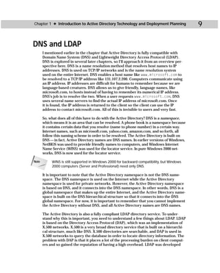 Chapter 1 ✦ Introduction to Active Directory Technology and Deployment Planning                9

DNS and LDAP
       I mentioned earlier in the chapter that Active Directory is fully compatible with
       Domain Name System (DNS) and Lightweight Directory Access Protocol (LDAP).
       DNS is explored in several later chapters, so I’ll approach it from an overview per-
       spective here. DNS is a name resolution method that resolves host names to IP
       addresses. DNS is used on TCP/IP networks and is the name resolution system
       used on the entire Internet. DNS enables a host name like www.microsoft.com to
       be resolved to a TCP/IP address like 131.107.2.200. Computers communicate using
       an IP address. IP addresses are difficult for humans to remember because we are
       language-based creatures. DNS allows us to give friendly, language names, like
       microsoft.com, to hosts instead of having to remember its numerical IP address.
       DNS’s job is to resolve the two. When a user requests www.microsoft.com, DNS
       uses several name servers to find the actual IP address of microsoft.com. Once
       it is found, the IP address is returned to the client so the client can use the IP
       address to contact microsoft.com. All of this is invisible to users and very fast.

       So, what does all of this have to do with the Active Directory? DNS is a namespace,
       which means it is an area that can be resolved. A phone book is a namespace because
       it contains certain data that you resolve (name to phone number) in a certain way.
       Internet names, such as microsoft.com, yahoo.com, amazon.com, and so forth, all
       follow this naming scheme in order to be resolved. The Active Directory is built on
       DNS — in fact, Active Directory names are DNS names. In earlier versions of Windows,
       NetBIOS was used to provide friendly names to computers, and Windows Internet
       Name Service (WINS) was used for the locator service. In pure Windows 2000 net-
       works, DNS is now used for the locator service.

Note        WINS is still supported in Windows 2000 for backward compatibility, but Windows
            2000 computers (Server and Professional) need only DNS.

       It is important to note that the Active Directory namespace is not the DNS name-
       space. The DNS namespace is used on the Internet while the Active Directory
       namespace is used for private networks. However, the Active Directory namespace
       is based on DNS, and it connects into the DNS namespace. In other words, DNS is a
       global namespace that makes up the entire Internet, and the Active Directory name-
       space is built on the DNS hierarchical structure so that it connects into the DNS
       global namespace. For now, it is important to remember that you cannot implement
       the Active Directory without DNS, and all Active Directory names are DNS names.

       The Active Directory is also a fully compliant LDAP directory service. To under-
       stand why this is important, you need to understand a few things about LDAP. LDAP
       is based on the Directory Access Protocol (DAP), which was an implementation of
       X.500 networks. X.500 is a very broad directory service that is built on a hierarchi-
       cal structure, much like DNS. X.500 directories are searchable, and DAP is used in
       X.500 networks to query the database in order to locate directory information. The
       problem with DAP is that it places a lot of the processing burden on client comput-
       ers and so gained the reputation of having a high overhead. LDAP was developed
 