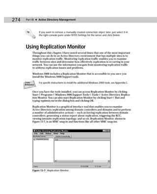 274    Part III ✦ Active Directory Management



       Tip        If you want to remove a manually created connection object later, just select it in
                  the right-console pane under NTDS Settings for the server and click Delete.




       Using Replication Monitor
             Throughout this chapter, I have noted several times that one of the most important
             things you can do in an Active Directory environment that has multiple sites is to
             monitor replication traffic. Monitoring replication traffic enables you to examine
             traffic between sites and determine how effectively replication is occurring in your
             network. You can use the information you gain from monitoring replication traffic
             to address replication issues and problems.

             Windows 2000 includes a Replication Monitor that is accessible to you once you
             install the Windows 2000 Support tools.

      Cross-      For specific instructions to install the additional Windows 2000 tools, see Appendix C.
      Reference


             Once you have the tools installed, you can access Replication Monitor by clicking
             Start ➪ Programs ➪ Windows 2000 Support Tools ➪ Tools ➪ Active Directory Replica-
             tion Monitor. You can also start Replication Monitor by clicking Start ➪ Run and
             typing replmon.exe in the dialog box and clicking OK.

             Replication Monitor is a graphical interface tool that enables you to examine
             Active Directory replication among domain controllers and domains and to perform
             a number of administrative actions — such as forcing replication between domain
             controllers, generating a status report about replication, triggering the KCC,
             viewing intrasite replication topology, and so on. Replication Monitor, shown in
             Figure 13-7, is an MMC snap-in and functions like all other MMC snap-ins.




             Figure 13-7: Replication Monitor
 