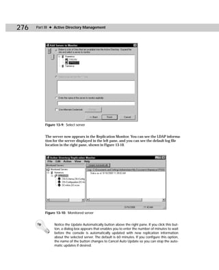276   Part III ✦ Active Directory Management




            Figure 13-9: Select server


            The server now appears in the Replication Monitor. You can see the LDAP informa-
            tion for the server displayed in the left pane, and you can see the default log file
            location in the right pane, shown in Figure 13-10.




            Figure 13-10: Monitored server


      Tip        Notice the Update Automatically button above the right pane. If you click this but-
                 ton, a dialog box appears that enables you to enter the number of minutes to wait
                 before the console is automatically updated with new replication information
                 about the selected server. The default is 60 minutes. If you configure this option,
                 the name of the button changes to Cancel Auto Update so you can stop the auto-
                 matic updates if desired.
 