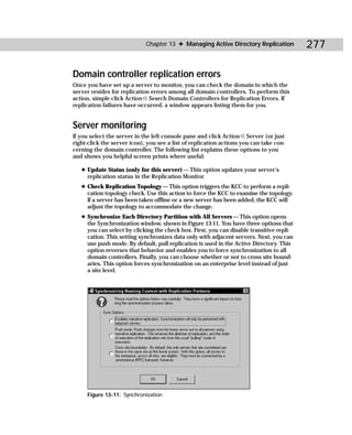Chapter 13 ✦ Managing Active Directory Replication           277

Domain controller replication errors
Once you have set up a server to monitor, you can check the domain in which the
server resides for replication errors among all domain controllers. To perform this
action, simple click Action ➪ Search Domain Controllers for Replication Errors. If
replication failures have occurred, a window appears listing them for you.


Server monitoring
If you select the server in the left console pane and click Action ➪ Server (or just
right-click the server icon), you see a list of replication actions you can take con-
cerning the domain controller. The following list explains these options to you
and shows you helpful screen prints where useful:

   ✦ Update Status (only for this server) — This option updates your server’s
     replication status in the Replication Monitor.
   ✦ Check Replication Topology — This option triggers the KCC to perform a repli-
     cation topology check. Use this action to force the KCC to examine the topology.
     If a server has been taken offline or a new server has been added, the KCC will
     adjust the topology to accommodate the change.
   ✦ Synchronize Each Directory Partition with All Servers — This option opens
     the Synchronization window, shown in Figure 13-11. You have three options that
     you can select by clicking the check box. First, you can disable transitive repli-
     cation. This setting synchronizes data only with adjacent servers. Next, you can
     use push mode. By default, pull replication is used in the Active Directory. This
     option reverses that behavior and enables you to force synchronization to all
     domain controllers. Finally, you can choose whether or not to cross site bound-
     aries. This option forces synchronization on an enterprise level instead of just
     a site level.




     Figure 13-11: Synchronization
 
