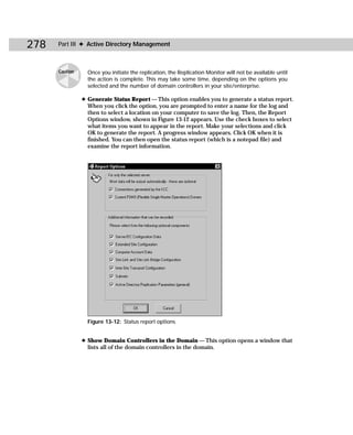 278   Part III ✦ Active Directory Management



      Caution     Once you initiate the replication, the Replication Monitor will not be available until
                  the action is complete. This may take some time, depending on the options you
                  selected and the number of domain controllers in your site/enterprise.

                ✦ Generate Status Report — This option enables you to generate a status report.
                  When you click the option, you are prompted to enter a name for the log and
                  then to select a location on your computer to save the log. Then, the Report
                  Options window, shown in Figure 13-12 appears. Use the check boxes to select
                  what items you want to appear in the report. Make your selections and click
                  OK to generate the report. A progress window appears. Click OK when it is
                  finished. You can then open the status report (which is a notepad file) and
                  examine the report information.




                  Figure 13-12: Status report options


                ✦ Show Domain Controllers in the Domain — This option opens a window that
                  lists all of the domain controllers in the domain.
 