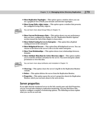 Chapter 13 ✦ Managing Active Directory Replication         279

            ✦ Show Replication Topologies — This option opens a window where you can
              see a graphical view of both your intrasite and intersite topologies.
            ✦ Show Group Policy object status — This option opens a window that presents
              the configured Group Policy objects.

Cross-        You can learn more about Group Policy in Chapter 15.
Reference


            ✦ Show Current Performance Data — This option shows you any performance
              data you have configured for display. See the “Replication Monitor Options”
              section toward the end of this chapter to learn more.
            ✦ Show Global Catalog Servers in Enterprise — This option lists all global
              catalog servers in the enterprise.
            ✦ Show Bridgehead Servers — This option lists all bridgehead servers. You can
              choose to list them in the server’s site or in the entire enterprise.
            ✦ Show Trust Relationships — This option shows trust relationships between
              domains.
            ✦ Show Attribute Meta-Data for Active Directory object — This option enables
              you to read the attribute metadata for the server. You need enterprise admin
              permission to view this data.

Cross-        You can learn more about attributes and metadata in Chapter 14.
Reference


            ✦ Clear Log — This option clears the server’s log file in the Replication Monitor
              console.
            ✦ Delete — This option deletes the server from the Replication Monitor.
            ✦ Properties — This option opens the server’s properties sheets for Replication
              Monitor, which you can learn about in the next section.


       Server properties
       If you right-click the monitored server in the left console pane and click Properties,
       you see several tabs relating to replication monitoring. You may find these tabs
       useful to configure a number of monitoring options. The following sections explain
       what you can do on each tab.
 
