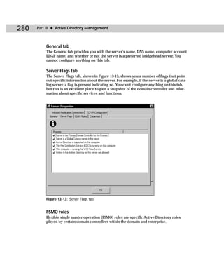 280   Part III ✦ Active Directory Management



          General tab
          The General tab provides you with the server’s name, DNS name, computer account
          LDAP name, and whether or not the server is a preferred bridgehead server. You
          cannot configure anything on this tab.

          Server Flags tab
          The Server Flags tab, shown in Figure 13-13, shows you a number of flags that point
          out specific information about the server. For example, if the server is a global cata-
          log server, a flag is present indicating so. You can’t configure anything on this tab,
          but this is an excellent place to gain a snapshot of the domain controller and infor-
          mation about specific services and functions.




          Figure 13-13: Server Flags tab


          FSMO roles
          Flexible single master operation (FSMO) roles are specific Active Directory roles
          played by certain domain controllers within the domain and enterprise.
 