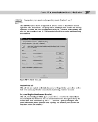 Chapter 13 ✦ Managing Active Directory Replication             281

Cross-       You can learn more about master operation roles in Chapters 3 and 7.
Reference


       The FSMO Roles tab, shown in Figure 13-14, lists the owner of the different master
       operation roles. You can click the Query button, and Replication Monitor will attempt
       to resolve, connect, and bind to the server hosting the FSMO role. This is an easy and
       effective way to make certain all FSMO domain controllers are online and functioning
       appropriately.




       Figure 13-14: FSMO Roles tab


       Credentials tab
       This tab lists any explicit credentials for access to the particular server. If no creden-
       tials were necessary, then the connection is made using your user account.

       Inbound Replication Connections tab
       This tab, shown in Figure 13-15, gives you a detailed account of the inbound con-
       nection objects for the server. You can also read a detailed description of why the
       connections were established by the KCC. This tab is a good place to gain addi-
       tional information about the replication topology and how this particular server
       functions within that topology.
 