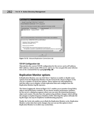 282   Part III ✦ Active Directory Management




          Figure 13-15: Inbound Replication Connections tab


          TCP/IP Configuration tab
          This tab lists the current TCP/IP configuration for the server, such as IP address,
          MAC address, subnet mask, DNS server, and so on. You can gain this same informa-
          tion at the command line by typing ipconfig /all.


          Replication Monitor options
          In Replication Monitor, you can click View ➪ Options to enable or disable some
          options from the Replication Monitor. On the General tab, shown in Figure 13-16,
          you see a number of check box options. These options are self-explanatory,
          and they allow you to display certain replication data and configure how the
          Replication Monitor log file operates.

          The Status Logging tab, shown in Figure 13-17, enables you to monitor Group Policy
          objects and performance statistics. If you choose monitor performance statistics
          for the server, a dialog box appears where you can enter the desired performance
          object and counter. You also have the option to log attribute changes, which will log
          the changes to Update Sequence Numbers (USN). Selecting this option will make the
          log file larger, but may be helpful for troubleshooting purposes.

          Finally, the Cache tab enables you to flush the Replication Monitor cache. Replication
          Monitor caches data that rarely changes, but you can use this option to force
          Replication Monitor to recollect any cached data.
 