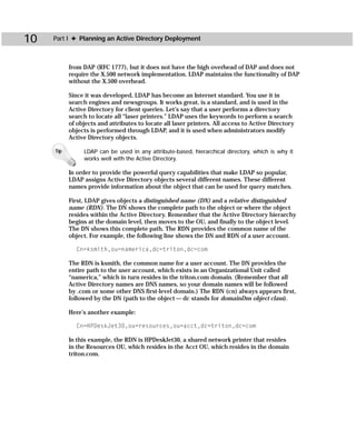 10   Part I ✦ Planning an Active Directory Deployment



           from DAP (RFC 1777), but it does not have the high overhead of DAP and does not
           require the X.500 network implementation. LDAP maintains the functionality of DAP
           without the X.500 overhead.

           Since it was developed, LDAP has become an Internet standard. You use it in
           search engines and newsgroups. It works great, is a standard, and is used in the
           Active Directory for client queries. Let’s say that a user performs a directory
           search to locate all “laser printers.” LDAP uses the keywords to perform a search
           of objects and attributes to locate all laser printers. All access to Active Directory
           objects is performed through LDAP, and it is used when administrators modify
           Active Directory objects.

     Tip        LDAP can be used in any attribute-based, hierarchical directory, which is why it
                works well with the Active Directory.

           In order to provide the powerful query capabilities that make LDAP so popular,
           LDAP assigns Active Directory objects several different names. These different
           names provide information about the object that can be used for query matches.

           First, LDAP gives objects a distinguished name (DN) and a relative distinguished
           name (RDN). The DN shows the complete path to the object or where the object
           resides within the Active Directory. Remember that the Active Directory hierarchy
           begins at the domain level, then moves to the OU, and finally to the object level.
           The DN shows this complete path. The RDN provides the common name of the
           object. For example, the following line shows the DN and RDN of a user account.

             Cn=ksmith,ou=namerica,dc=triton,dc=com

           The RDN is ksmith, the common name for a user account. The DN provides the
           entire path to the user account, which exists in an Organizational Unit called
           “namerica,” which in turn resides in the triton.com domain. (Remember that all
           Active Directory names are DNS names, so your domain names will be followed
           by .com or some other DNS first-level domain.) The RDN (cn) always appears first,
           followed by the DN (path to the object — dc stands for domainDns object class).

           Here’s another example:

             Cn=HPDeskJet30,ou=resources,ou=acct,dc=triton,dc=com

           In this example, the RDN is HPDeskJet30, a shared network printer that resides
           in the Resources OU, which resides in the Acct OU, which resides in the domain
           triton.com.
 
