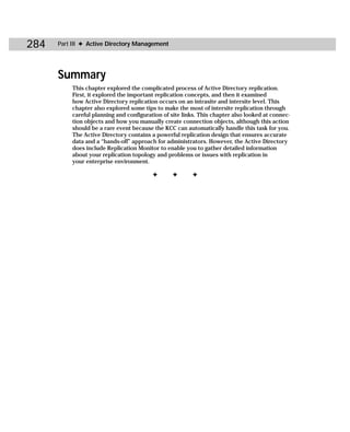 284   Part III ✦ Active Directory Management




      Summary
          This chapter explored the complicated process of Active Directory replication.
          First, it explored the important replication concepts, and then it examined
          how Active Directory replication occurs on an intrasite and intersite level. This
          chapter also explored some tips to make the most of intersite replication through
          careful planning and configuration of site links. This chapter also looked at connec-
          tion objects and how you manually create connection objects, although this action
          should be a rare event because the KCC can automatically handle this task for you.
          The Active Directory contains a powerful replication design that ensures accurate
          data and a “hands-off” approach for administrators. However, the Active Directory
          does include Replication Monitor to enable you to gather detailed information
          about your replication topology and problems or issues with replication in
          your enterprise environment.

                                         ✦       ✦      ✦
 