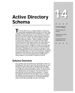 Active Directory
Schema
                                                                      14
                                                                       C H A P T E R




                                                                      ✦     ✦     ✦        ✦

                                                                      In This Chapter



  T     he Active Directory is a complex database, storing and
        dynamically manipulating objects as the need arises. This
  complex behavior is based on a list of definitions, or metadata,
                                                                      Understanding the
                                                                      schema

                                                                      Planning for schema
  that defines what kind of objects can be placed in the Active
                                                                      modification
  Directory, how those objects are defined, and how objects are
  integrated with one another. This list of definitions is called
  the Active Directory schema — which is simply a schematic           Examining schema
  or blueprint that defines how Active Directory data will be         modification tools
  stored and viewed. This chapter explores the Active Directory
  schema and how it works and gives you some information              ✦     ✦     ✦        ✦
  about how you extend or change the schema. Let me just offer
  a big warning here that you will see several times throughout
  this chapter: Modifying the Active Directory schema is a very
  serious operation that can have enterprise-wide effects. In fact,
  incorrect modifications can result in your having to completely
  reinstall the Active Directory. So, proceed with great caution,
  and if you are interested in making schema modifications,
  always begin on a test machine or small test network.



Schema Overview
  You can think of the Active Directory schema like a referee at a
  football game. The referee knows the rules inside and out, and
  his job is to enforce those rules so all players play the game
  according to the rules and the game is fair. In the Active Direc-
  tory world, the schema is the referee, and we, as directory ser-
  vice administrators, are the players. The schema’s job is to
  know the rules of the Active Directory database — to know
  the definitions that determine what objects can be stored in
  the database, how they are stored, and how they are defined.
  The schema keeps the database on a level playing field and
  makes certain that people (like us!) don’t screw it up.
 