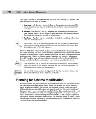 288    Part III ✦ Active Directory Management



              Each object belongs to at least one class, and each class belongs to a specific cate-
              gory of classes, which are as follows:

                  ✦ Structural — All directory objects belong to classes that are structural. This
                    means that structural classes can have instances in the class, such as in the
                    User class.
                  ✦ Abstract — An abstract class is a template that is used to create new struc-
                    tural classes. Objects do not belong to abstract classes, but abstract classes
                    do contain attributes they provide to other classes.
                  ✦ Auxiliary — Auxiliary classes contain lists of attributes and help define struc-
                    tural and abstract classes.

       Tip          There is also a special 88 class category that is used for backward compatibility for
                    classes that do not fall under one of these three specifications. 88 classes were
                    defined before the 1993 X.500 standards.

              Windows 2000 ships with a default, or base, schema that installs when you install
              the Active Directory. For most Active Directory implementations, the default schema
              provides all of the classes, objects, and attributes that you need for a highly effective
              implementation. Objects in the directory are arranged in a Directory Information
              Tree (DIT), and the base schema configuration is referred to as the base DIT. Each
              domain controller in the forest contains a copy of the schema for that forest.

       Note         Even the schema has its own set of schema objects and classes, and all schema
                    objects are stored in the Schema container and are found in cn=schema, cn-
                    configuration, dc= <forest root domainname>.

      Cross-        You can find extensive tables in Appendix F that list and cross-reference the
      Reference
                    default Active Directory classes, attributes, and syntax.




       Planning for Schema Modification
              As I mentioned in the previous section, schema modification is a serious event that
              has enterprise-wide implications. There is only one schema per Active Directory
              forest, so when you modify the schema, you modify it for your entire enterprise.
              Additionally, incorrect modifications can result in an Active Directory “meltdown”
              that can require you to completely reinstall the Active Directory from scratch — not
              a task you want to be faced with. For example, imagine that you create a class or
              object that conflicts with an existing class or attribute. As this change is replicated
              among your domain controllers and domains, the database begins to collect consis-
              tency errors. Now your metadata is out of consistency, or it is ill-defined. This error
              can bring down your implementation.
 