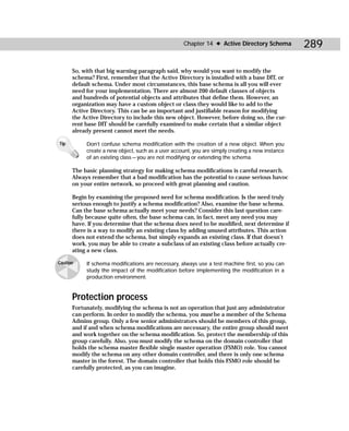 Chapter 14 ✦ Active Directory Schema          289

      So, with that big warning paragraph said, why would you want to modify the
      schema? First, remember that the Active Directory is installed with a base DIT, or
      default schema. Under most circumstances, this base schema is all you will ever
      need for your implementation. There are almost 200 default classes of objects
      and hundreds of potential objects and attributes that define them. However, an
      organization may have a custom object or class they would like to add to the
      Active Directory. This can be an important and justifiable reason for modifying
      the Active Directory to include this new object. However, before doing so, the cur-
      rent base DIT should be carefully examined to make certain that a similar object
      already present cannot meet the needs.

Tip        Don’t confuse schema modification with the creation of a new object. When you
           create a new object, such as a user account, you are simply creating a new instance
           of an existing class — you are not modifying or extending the schema.

      The basic planning strategy for making schema modifications is careful research.
      Always remember that a bad modification has the potential to cause serious havoc
      on your entire network, so proceed with great planning and caution.

      Begin by examining the proposed need for schema modification. Is the need truly
      serious enough to justify a schema modification? Also, examine the base schema.
      Can the base schema actually meet your needs? Consider this last question care-
      fully because quite often, the base schema can, in fact, meet any need you may
      have. If you determine that the schema does need to be modified, next determine if
      there is a way to modify an existing class by adding unused attributes. This action
      does not extend the schema, but simply expands an existing class. If that doesn’t
      work, you may be able to create a subclass of an existing class before actually cre-
      ating a new class.

Caution    If schema modifications are necessary, always use a test machine first, so you can
           study the impact of the modification before implementing the modification in a
           production environment.


      Protection process
      Fortunately, modifying the schema is not an operation that just any administrator
      can perform. In order to modify the schema, you must be a member of the Schema
      Admins group. Only a few senior administrators should be members of this group,
      and if and when schema modifications are necessary, the entire group should meet
      and work together on the schema modification. So, protect the membership of this
      group carefully. Also, you must modify the schema on the domain controller that
      holds the schema master flexible single master operation (FSMO) role. You cannot
      modify the schema on any other domain controller, and there is only one schema
      master in the forest. The domain controller that holds this FSMO role should be
      carefully protected, as you can imagine.
 