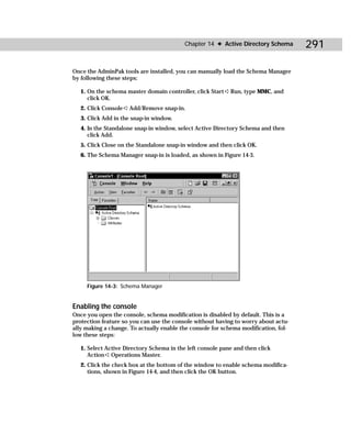 Chapter 14 ✦ Active Directory Schema      291

Once the AdminPak tools are installed, you can manually load the Schema Manager
by following these steps:

   1. On the schema master domain controller, click Start ➪ Run, type MMC, and
      click OK.
   2. Click Console ➪ Add/Remove snap-in.
   3. Click Add in the snap-in window.
   4. In the Standalone snap-in window, select Active Directory Schema and then
      click Add.
   5. Click Close on the Standalone snap-in window and then click OK.
   6. The Schema Manager snap-in is loaded, as shown in Figure 14-3.




     Figure 14-3: Schema Manager


Enabling the console
Once you open the console, schema modification is disabled by default. This is a
protection feature so you can use the console without having to worry about actu-
ally making a change. To actually enable the console for schema modification, fol-
low these steps:

   1. Select Active Directory Schema in the left console pane and then click
      Action ➪ Operations Master.
   2. Click the check box at the bottom of the window to enable schema modifica-
      tions, shown in Figure 14-4, and then click the OK button.
 