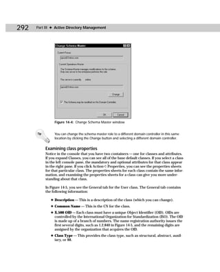 292   Part III ✦ Active Directory Management




                 Figure 14-4: Change Schema Master window


      Tip        You can change the schema master role to a different domain controller in this same
                 location by clicking the Change button and selecting a different domain controller.


            Examining class properties
            Notice in the console that you have two containers — one for classes and attributes.
            If you expand Classes, you can see all of the base default classes. If you select a class
            in the left console pane, the mandatory and optional attributes for that class appear
            in the right pane. If you click Action ➪ Properties, you can see the properties sheets
            for that particular class. The properties sheets for each class contain the same infor-
            mation, and examining the properties sheets for a class can give you more under-
            standing about that class.

            In Figure 14-5, you see the General tab for the User class. The General tab contains
            the following information:

               ✦ Description — This is a description of the class (which you can change).
               ✦ Common Name — This is the CN for the class.
               ✦ X.500 OID — Each class must have a unique Object Identifier (OID). OIDs are
                 controlled by the International Organization for Standardization (ISO). The OID
                 is made up of a branch of numbers. The name registration authority issues the
                 first several digits, such as 1.2.840 in Figure 14-5, and the remaining digits are
                 assigned by the organization that acquires the OID.
               ✦ Class Type — This provides the class type, such as structural, abstract, auxil-
                 iary, or 88.
 