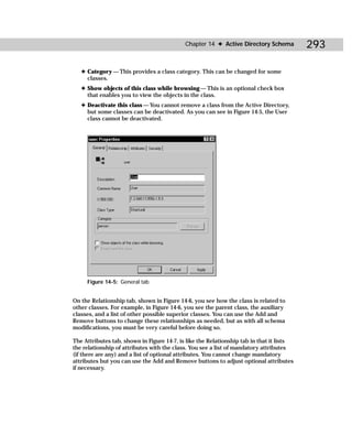 Chapter 14 ✦ Active Directory Schema          293

   ✦ Category — This provides a class category. This can be changed for some
     classes.
   ✦ Show objects of this class while browsing — This is an optional check box
     that enables you to view the objects in the class.
   ✦ Deactivate this class — You cannot remove a class from the Active Directory,
     but some classes can be deactivated. As you can see in Figure 14-5, the User
     class cannot be deactivated.




     Figure 14-5: General tab


On the Relationship tab, shown in Figure 14-6, you see how the class is related to
other classes. For example, in Figure 14-6, you see the parent class, the auxiliary
classes, and a list of other possible superior classes. You can use the Add and
Remove buttons to change these relationships as needed, but as with all schema
modifications, you must be very careful before doing so.

The Attributes tab, shown in Figure 14-7, is like the Relationship tab in that it lists
the relationship of attributes with the class. You see a list of mandatory attributes
(if there are any) and a list of optional attributes. You cannot change mandatory
attributes but you can use the Add and Remove buttons to adjust optional attributes
if necessary.
 