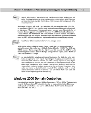 Chapter 1 ✦ Introduction to Active Directory Technology and Deployment Planning                     11

 Note        Neither administrators nor users see the DN information when working with the
             Active Directory, but you can view this information using various Active Directory
             administration tools found in the Windows 2000 Resource Kit. See Appendix C for
             more information.

        In addition to the DN and RDN, LDAP also uses the user principal name (UPN) to
        locate objects. The UPN is a friendly name assigned to an object that is displayed
        as objectname@domainname. For example, a user account named ksmith in the tri-
        ton.com domain appears as ksmith@triton.com. To LDAP, this is a local name on
        a local network. On the Internet, this same name is an e-mail address. The UPN is
        used both by LDAP and to make Windows logon much simpler. Administrators can
        generate UPN suffixes to make user logon more mainstream and less confusing.

Cross-       See Chapter 8 for more information on user principal names.
Reference


        While on the subject of LDAP names, this is a good place to mention that each
        Active Directory object also has a Globally Unique Identifier (GUID). The GUID is a
        128-bit number that is assigned to the object when it is created. The GUID is worth
        mentioning here because it never changes for a particular object, unlike the DN or
        RDN, which can both change.

 Note        An object’s GUID is actually an attribute of that object. The GUID, like other attri-
             butes, is required for every object. Depending on the object, some attributes are
             mandatory while others are optional. The GUID is always required for every object.
             Which attributes are required and which attributes are not required depend on the
             object itself. For example, when creating a user account, a GUID is assigned, and
             you also have a required attribute of user name. You can’t create the account with-
             out a user name, so that attribute is required. Other attributes, such as e-mail
             address and phone number, are optional — you can include them if you want, but
             these are not required by the Active Directory.




 Windows 2000 Domain Controllers
        I mentioned earlier that Windows 2000 no longer uses PDCs or BDCs. That’s enough
        to rattle the brain of any NT administrator, but to truly get into Active Directory
        mode, you’ll have to lose a few sacred artifacts from the NT world. A couple of
        those are PDCs and BDCs.
 