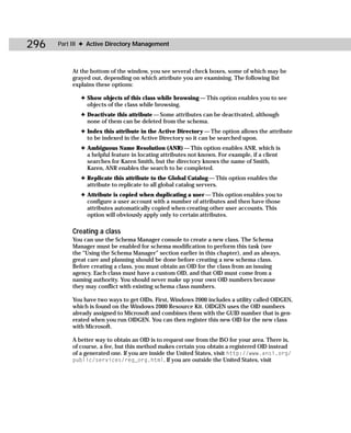 296   Part III ✦ Active Directory Management



          At the bottom of the window, you see several check boxes, some of which may be
          grayed out, depending on which attribute you are examining. The following list
          explains these options:

             ✦ Show objects of this class while browsing — This option enables you to see
               objects of the class while browsing.
             ✦ Deactivate this attribute — Some attributes can be deactivated, although
               none of them can be deleted from the schema.
             ✦ Index this attribute in the Active Directory — The option allows the attribute
               to be indexed in the Active Directory so it can be searched upon.
             ✦ Ambiguous Name Resolution (ANR) — This option enables ANR, which is
               a helpful feature in locating attributes not known. For example, if a client
               searches for Karen Smith, but the directory knows the name of Smith,
               Karen, ANR enables the search to be completed.
             ✦ Replicate this attribute to the Global Catalog — This option enables the
               attribute to replicate to all global catalog servers.
             ✦ Attribute is copied when duplicating a user — This option enables you to
               configure a user account with a number of attributes and then have those
               attributes automatically copied when creating other user accounts. This
               option will obviously apply only to certain attributes.

          Creating a class
          You can use the Schema Manager console to create a new class. The Schema
          Manager must be enabled for schema modification to perform this task (see
          the “Using the Schema Manager” section earlier in this chapter), and as always,
          great care and planning should be done before creating a new schema class.
          Before creating a class, you must obtain an OID for the class from an issuing
          agency. Each class must have a custom OID, and that OID must come from a
          naming authority. You should never make up your own OID numbers because
          they may conflict with existing schema class numbers.

          You have two ways to get OIDs. First, Windows 2000 includes a utility called OIDGEN,
          which is found on the Windows 2000 Resource Kit. OIDGEN uses the OID numbers
          already assigned to Microsoft and combines them with the GUID number that is gen-
          erated when you run OIDGEN. You can then register this new OID for the new class
          with Microsoft.

          A better way to obtain an OID is to request one from the ISO for your area. There is,
          of course, a fee, but this method makes certain you obtain a registered OID instead
          of a generated one. If you are inside the United States, visit http://www.ansi.org/
          public/services/reg_org.html. If you are outside the United States, visit
 