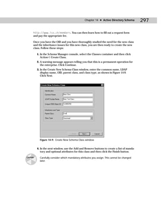 Chapter 14 ✦ Active Directory Schema        297

      http://www.iso.ch/members. You can then learn how to fill out a request form
      and pay the appropriate fee.

      Once you have the OID and you have thoroughly studied the need for the new class
      and the inheritance issues for this new class, you are then ready to create the new
      class. Follow these steps:

          1. In the Schema Manager console, select the Classes container and then click
             Action ➪ Create Class.
          2. A warning message appears telling you that this is a permanent operation for
             the enterprise. Click Continue.
          3. In the Create New Schema Class window, enter the common name, LDAP
             display name, OID, parent class, and class type, as shown in Figure 14-9.
             Click Next.




            Figure 14-9: Create New Schema Class window


          4. In the next window, use the Add and Remove buttons to create a list of manda-
             tory and optional attributes for this class and then click the Finish button.

Caution     Carefully consider which mandatory attributes you assign. This cannot be changed
            later.
 