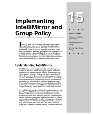 Implementing
IntelliMirror and
                                                                       15
                                                                        C H A P T E R




                                                                       ✦      ✦      ✦      ✦


Group Policy                                                           In This Chapter

                                                                       Exploring IntelliMirror
                                                                       technologies



  I
                                                                       Implementing Group
      ndirectly, all Active Directory configuration supports net-      Policy
      work clients in some way or the other. After all, making
  client computers function more efficiently so that users can         Configuring a Group
  find needed resources is one of the major goals of the Active        Policy
  Directory. However, Microsoft has designed the Active Directory
  so that it does not exist as an island. In fact, several technolo-   ✦      ✦      ✦      ✦
  gies natively work with the Active Directory to provide better
  client desktop configuration and control. This chapter explores
  two of those technologies — IntelliMirror and Group Policy.



Understanding IntelliMirror
  IntelliMirror is a marketing tool used to collectively group a
  number of Windows 2000 technologies together. The name
  IntelliMirror is derived from the concept of intelligently mir-
  roring a user’s computer desktop and files — regardless of
  where the user is on the network or what computer the user
  accesses. IntelliMirror encompasses a number of technologies
  that can be used to accomplish that purpose. You can imple-
  ment all of the IntelliMirror technologies, implement only a
  few, or slowly implement them over time. In fact, most of the
  technologies described in IntelliMirror can be implemented
  using Group Policy, which is explored in this chapter as well.

  So, IntelliMirror is a collection of technologies designed to sup-
  port Windows 2000 Professional clients. (Sorry, only native
  Windows 2000 clients can use all of IntelliMirror’s features —
  Windows 9x clients need not apply.) In reality, these technolo-
  gies are designed to enable network administrators to enforce
  system policies and profiles in order to manage user desktops
  and implement a standardized configuration on the network.
  Why would anyone want to do that? The answer is simple.
  When users configure their own desktop, system settings, and
 