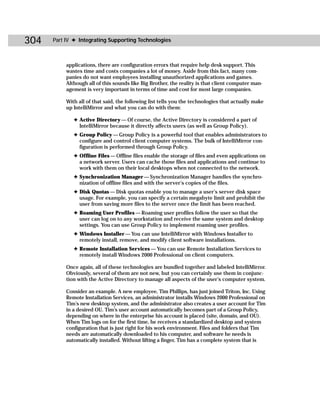304   Part IV ✦ Integrating Supporting Technologies



           applications, there are configuration errors that require help desk support. This
           wastes time and costs companies a lot of money. Aside from this fact, many com-
           panies do not want employees installing unauthorized applications and games.
           Although all of this sounds like Big Brother, the reality is that client computer man-
           agement is very important in terms of time and cost for most large companies.

           With all of that said, the following list tells you the technologies that actually make
           up IntelliMirror and what you can do with them:

              ✦ Active Directory — Of course, the Active Directory is considered a part of
                IntelliMirror because it directly affects users (as well as Group Policy).
              ✦ Group Policy — Group Policy is a powerful tool that enables administrators to
                configure and control client computer systems. The bulk of IntelliMirror con-
                figuration is performed through Group Policy.
              ✦ Offline Files — Offline files enable the storage of files and even applications on
                a network server. Users can cache those files and applications and continue to
                work with them on their local desktops when not connected to the network.
              ✦ Synchronization Manager — Synchronization Manager handles the synchro-
                nization of offline files and with the server’s copies of the files.
              ✦ Disk Quotas — Disk quotas enable you to manage a user’s server disk space
                usage. For example, you can specify a certain megabyte limit and prohibit the
                user from saving more files to the server once the limit has been reached.
              ✦ Roaming User Profiles — Roaming user profiles follow the user so that the
                user can log on to any workstation and receive the same system and desktop
                settings. You can use Group Policy to implement roaming user profiles.
              ✦ Windows Installer — You can use IntelliMirror with Windows Installer to
                remotely install, remove, and modify client software installations.
              ✦ Remote Installation Services — You can use Remote Installation Services to
                remotely install Windows 2000 Professional on client computers.

           Once again, all of these technologies are bundled together and labeled IntelliMirror.
           Obviously, several of them are not new, but you can certainly use them in conjunc-
           tion with the Active Directory to manage all aspects of the user’s computer system.

           Consider an example. A new employee, Tim Phillips, has just joined Triton, Inc. Using
           Remote Installation Services, an administrator installs Windows 2000 Professional on
           Tim’s new desktop system, and the administrator also creates a user account for Tim
           in a desired OU. Tim’s user account automatically becomes part of a Group Policy,
           depending on where in the enterprise his account is placed (site, domain, and OU).
           When Tim logs on for the first time, he receives a standardized desktop and system
           configuration that is just right for his work environment. Files and folders that Tim
           needs are automatically downloaded to his computer, and software he needs is
           automatically installed. Without lifting a finger, Tim has a complete system that is
 