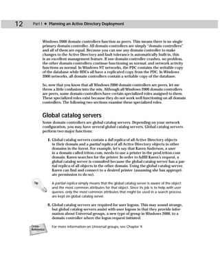 12    Part I ✦ Planning an Active Directory Deployment



            Windows 2000 domain controllers function as peers. This means there is no single
            primary domain controller. All domain controllers are simply “domain controllers”
            and all of them are equal. Because you can use any domain controller to make
            changes to the Active Directory and fault tolerance is automatically built-in, this
            is an excellent management feature. If one domain controller crashes, no problem,
            the other domain controllers continue functioning as normal, and network activity
            functions as normal. In Windows NT networks, the PDC contains the writable copy
            of the database while BDCs all have a replicated copy from the PDC. In Windows
            2000 networks, all domain controllers contain a writable copy of the database.

            So, now that you know that all Windows 2000 domain controllers are peers, let me
            throw a little confusion into the mix. Although all Windows 2000 domain controllers
            are peers, some domain controllers have certain specialized roles assigned to them.
            These specialized roles exist because they do not work well functioning on all domain
            controllers. The following two sections examine these specialized roles.


            Global catalog servers
            Some domain controllers are global catalog servers. Depending on your network
            configuration, you may have several global catalog servers. Global catalog servers
            perform two major functions:

                 1. Global catalog servers contain a full replica of all Active Directory objects
                    in their domain and a partial replica of all Active Directory objects in other
                    domains in the forest. For example, let’s say that Karen Anderson, a user
                    in a domain called triton.com, needs to use a printer in the prod.triton.com
                    domain. Karen searches for the printer. In order to fulfill Karen’s request, a
                    global catalog server is consulted because the global catalog server has a par-
                    tial replica of all objects in the other domain. Using the global catalog server,
                    Karen can find and connect to a desired printer (assuming she has appropri-
                    ate permission to do so).

      Tip          A partial replica simply means that the global catalog server is aware of the object
                   and the most common attributes for that object. Since its job is to help with user
                   queries, only the most common attributes that might be used in a search process
                   are kept on global catalog server.

                 2. Global catalog servers are required for user logons. This may sound strange,
                    but global catalog servers assist with user logons in that they provide infor-
                    mation about Universal groups, a new type of group in Windows 2000, to a
                    domain controller where the logon request initiated.

     Cross-        For more information on Universal groups, see Chapter 9.
     Reference
 