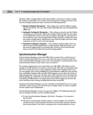 306   Part IV ✦ Integrating Supporting Technologies



           Click the “Allow caching of files in this shared folder” check box to enable caching
           for the files in that folder. You can then choose the kind of caching you want to use
           from the Settings drop-down menu. You have the following options:

              ✦ Manual Caching for Documents — This setting can be used for folders contain-
                ing user documents. The user must decide which files they want downloaded for
                offline use.
              ✦ Automatic Caching for Documents — This setting can also be used for folders
                containing user documents. When this setting is selected, files the user opens
                are automatically cached on the client computer. Although the automatic fea-
                ture is effective, give some thought before using automatic caching. Excessive
                use of this caching feature will generate more network traffic and cause client
                computers to have to store more documents.
              ✦ Automatic Caching for Programs — This setting is used for folders that con-
                tain over-the-network applications or read-only data. With this feature, over-
                the-network applications are automatically cached as well as all read-only
                data accessed in the folder that has this setting applied.


           Synchronization Manager
           Synchronization Manager works with offline files to ensure that a cached copy of
           a file is synchronized with the server’s copy when the user reconnects to the net-
           work. Synchronization Manager can be set to run manually or automatically so that
           synchronization always occurs when a user reconnects.

           For example, suppose that a user named Tim uses a file offline. Tim makes several
           changes to the file. When he reconnects to the network, Tim’s file is synchronized with
           the server so that the server’s copy is updated to reflect Tim’s changes. However, as
           you can imagine, there is the possibility for synchronization conflicts because another
           user could make changes to the same file. If this happens, you are given the choice of
           either keeping your version, the one that exists on the network, or you can keep them
           both by giving your cached file a new file name and saving it. As you can see, the syn-
           chronization of offline files is very important to ensure that changes are saved to the
           server and that a user is always working with the most current file.

           Using Synchronization Manager, you can schedule synchronization to occur at spe-
           cific times, when you log on or off, when your compute is idle, as well as a number
           of other options and combinations.

           Synchronization Manager is easy to set up and configure. The following steps give
           you an example and show you the available options.

              1. To start Synchronization Manager, click Start ➪ Programs ➪ Accessories ➪
                 Synchronize.
              2. The Items to Synchronize window appears, shown in Figure 15-2. Click the
                 check box next to any items that you want to synchronize and then click the
                 Synchronize button. You will see a progress bar as synchronization occurs.
 