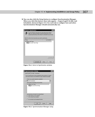Chapter 15 ✦ Implementing IntelliMirror and Group Policy      307

3. You can also click the Setup button to configure Synchronization Manager.
   When you click this button, three tabs appear — Logon/Logoff, On Idle, and
   Scheduled, shown in Figure 15-3. Use each tab to configure how and when
   Synchronization Manager should automatically run.




  Figure 15-2: Items to Synchronize window




  Figure 15-3: Synchronization Manager setup
 