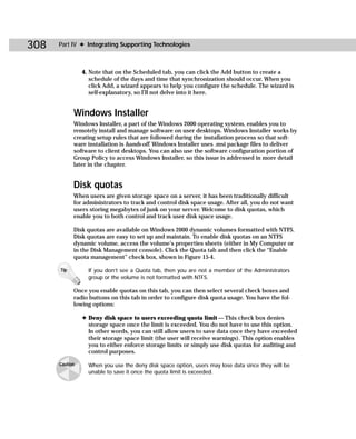308   Part IV ✦ Integrating Supporting Technologies



                4. Note that on the Scheduled tab, you can click the Add button to create a
                   schedule of the days and time that synchronization should occur. When you
                   click Add, a wizard appears to help you configure the schedule. The wizard is
                   self-explanatory, so I’ll not delve into it here.


            Windows Installer
            Windows Installer, a part of the Windows 2000 operating system, enables you to
            remotely install and manage software on user desktops. Windows Installer works by
            creating setup rules that are followed during the installation process so that soft-
            ware installation is hands-off. Windows Installer uses .msi package files to deliver
            software to client desktops. You can also use the software configuration portion of
            Group Policy to access Windows Installer, so this issue is addressed in more detail
            later in the chapter.


            Disk quotas
            When users are given storage space on a server, it has been traditionally difficult
            for administrators to track and control disk space usage. After all, you do not want
            users storing megabytes of junk on your server. Welcome to disk quotas, which
            enable you to both control and track user disk space usage.

            Disk quotas are available on Windows 2000 dynamic volumes formatted with NTFS.
            Disk quotas are easy to set up and maintain. To enable disk quotas on an NTFS
            dynamic volume, access the volume’s properties sheets (either in My Computer or
            in the Disk Management console). Click the Quota tab and then click the “Enable
            quota management” check box, shown in Figure 15-4.

      Tip         If you don’t see a Quota tab, then you are not a member of the Administrators
                  group or the volume is not formatted with NTFS.

            Once you enable quotas on this tab, you can then select several check boxes and
            radio buttons on this tab in order to configure disk quota usage. You have the fol-
            lowing options:

                ✦ Deny disk space to users exceeding quota limit — This check box denies
                  storage space once the limit is exceeded. You do not have to use this option.
                  In other words, you can still allow users to save data once they have exceeded
                  their storage space limit (the user will receive warnings). This option enables
                  you to either enforce storage limits or simply use disk quotas for auditing and
                  control purposes.

      Caution     When you use the deny disk space option, users may lose data since they will be
                  unable to save it once the quota limit is exceeded.
 
