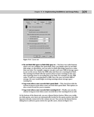 Chapter 15 ✦ Implementing IntelliMirror and Group Policy          309




     Figure 15-4: Quota tab


   ✦ Do not limit disk space or limit disk space to — You have two radio buttons
     where you can configure the quota limit. First, you simply select to not limit
     disk usage, or alternately, you can select to limit disk usage based on a value
     that you enter. For example, suppose you give each user 5MB of storage space
     to use on the server. Enter the 5MB value and then set a warning level limit.
     The warning level limit tells the system when to issue warnings to the user
     who is getting close to exceeding his or her limit. For example, for the 5MB
     value, I could set a warning limit to 4MB. Once the user exceeded 4MB of
     storage, the user would begin receiving warnings about storage space
     running low.
   ✦ Log event when a user exceeds their quota limit — This check box tells the
     system to log an event when a user exceeds their quota limit. This option cre-
     ates a track record for you to examine.
   ✦ Log event when a user exceeds their warning level — Finally, you can also
     choose to log an event when a user exceeds his or her warning level as well.

At the bottom of the Quota tab, you see a Quota Entries button. When you config-
ure disk quotas, new users are automatically tracked in the quota system, but exist-
ing users already connected to the volume are not. You can use the Quota Entries
dialog box to add new quota entries for specific users, shown in Figure 15-5.
 