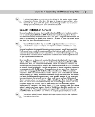 Chapter 15 ✦ Implementing IntelliMirror and Group Policy              311

Tip        It is important to keep in mind that the big picture for disk quotas is user storage
           management. You can either deny disk space or simply warn users who are using
           too much disk space with disk quotas. This technology enables you to conserve
           storage space by forcing users to be conservative as well.


      Remote Installation Services
      Remote Installation Services, also considered an IntelliMirror technology, enables
      you to remotely install Windows 2000 Professional on client computers. Remote
      Installation Services is a chapter on its own (and quite a long one at that) so I’m not
      going to go into all of the details here. However, I do want to show you how it works
      and point out several configuration issues.

Tip        You can find an excellent step-by-step RIS usage document at www.microsoft.
           com/WINDOWS2000/library/planning/management/remotesteps.asp.

      Remote Installation Services (RIS) enables you to remotely install Windows 2000
      Professional on networked computers without having to actually visit the client
      computer (which certainly saves wear and tear on your feet). It’s designed to help
      administrators who must install Professional on a bunch of client computers to do
      so quickly and from one location.

      However, all is not as simple as it sounds. First, Remote Installation Services works
      only in a Windows 2000 environment, and it will remotely install only Windows 2000
      Professional. Also, you have to ensure that DNS, DHCP, and the Active Directory are
      installed and functioning on your network. RIS uses these network services to commu-
      nicate with the client computer. There is also an issue of getting your client computers
      to communicate with the RIS server. This can be done in two ways. First, client com-
      puters that are equipped with the Preboot Execution Protocol (PXE) located in the
      computer’s BIOS can automatically access the network upon boot and locate a DHCP
      server to find a DNS server, which then locates the RIS server. From there, installation
      can begin. So PXE-enabled computers work great with RIS because all you have to do
      is connect them to the network and turn them on. If you do not have PXE-enabled
      client computers, then you have to use a RIS boot disk to get them started (which I’ll
      show you how to make later in this section). This is more of a pain because you have
      to use the floppy disk on each client to get it started, but the boot disk is a good
      workaround for computers that do not support PXE. Now, here’s the trick. The client’s
      network adapter card must support the use of the RIS boot disk. This sounds easy, but
      at present, only 25 PCI network adapters are supported. If your client does not sup-
      port PXE and if it does not have one of these 25 adapters, you’re simply out of luck.

Tip        You can see a list of network adapters when you create a RIS boot disk, explained
           in an upcoming section.
 