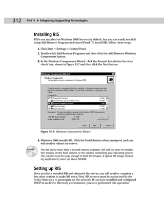 312   Part IV ✦ Integrating Supporting Technologies




            Installing RIS
            RIS is not installed on Windows 2000 Servers by default, but you can easily install it
            using Add/Remove Programs in Control Panel. To install RIS, follow these steps:

                1. Click Start ➪ Settings ➪ Control Panel.
                2. Double-click Add/Remove Programs and then click the Add/Remove Windows
                   Components button.
                3. In the Windows Components Wizard, click the Remote Installation Services
                   check box, shown in Figure 15-7 and then click the Next button.




                  Figure 15-7: Windows Components Wizard


                4. Windows 2000 installs RIS. Click the Finish button when prompted, and you
                   will need to reboot the server.

      Caution     The RIS server must have a second volume available. RIS will not store its installa-
                  tion images on the boot volume or the volume containing your operating system.
                  The volume must be large enough to hold RIS images. A typical RIS image (includ-
                  ing applications) takes up about 500MB.


            Setting up RIS
            Once you have installed RIS and rebooted the server, you will need to complete a
            few other actions to make RIS work. First, RIS servers must be authorized by the
            Active Directory to participate on the network. If you have installed and configured
            DHCP in an Active Directory environment, you have performed this operation
 