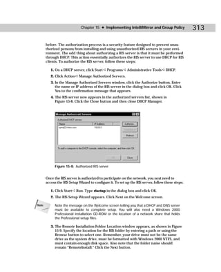 Chapter 15 ✦ Implementing IntelliMirror and Group Policy              313

       before. The authorization process is a security feature designed to prevent unau-
       thorized persons from installing and using unauthorized RIS servers in your envi-
       ronment. The odd thing about authorizing a RIS server is that it must be performed
       through DHCP. This action essentially authorizes the RIS server to use DHCP for RIS
       clients. To authorize the RIS server, follow these steps:

          1. On a DHCP server, click Start ➪ Programs ➪ Administrative Tools ➪ DHCP.
          2. Click Action ➪ Manage Authorized Servers.
          3. In the Manage Authorized Servers window, click the Authorize button. Enter
             the name or IP address of the RIS server in the dialog box and click OK. Click
             Yes to the confirmation message that appears.
          4. The RIS server now appears in the authorized servers list, shown in
             Figure 15-8. Click the Close button and then close DHCP Manager.




             Figure 15-8: Authorized RIS server


       Once the RIS server is authorized to participate on the network, you next need to
       access the RIS Setup Wizard to configure it. To set up the RIS server, follow these steps:

          1. Click Start ➪ Run. Type risetup in the dialog box and click OK.
          2. The RIS Setup Wizard appears. Click Next on the Welcome screen.

Note         Note the message on the Welcome screen telling you that a DHCP and DNS server
             must be available to complete setup. You will also need a Windows 2000
             Professional installation CD-ROM or the location of a network share that holds
             the Professional setup files.

          3. The Remote Installation Folder Location window appears, as shown in Figure
             15-9. Specify the location for the RIS folder by entering a path or using the
             Browse button to select one. Remember, your drive must not be the same
             drive as the system drive, must be formatted with Windows 2000 NTFS, and
             must contain enough disk space. Also note that the folder name should
             remain “RemoteInstall.” Click the Next button.
 