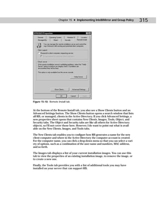 Chapter 15 ✦ Implementing IntelliMirror and Group Policy            315




Figure 15-10: Remote Install tab


At the bottom of the Remote Install tab, you also see a Show Clients button and an
Advanced Settings button. The Show Clients button opens a search window that lists
all RIS, or managed, clients in the Active Directory. If you click Advanced Settings, a
new properties sheet opens that contains New Clients, Images, Tools, Object, and
Security tabs. The Object and Security tabs are like all others for Active Directory
objects, so I’ll not cover those here. However, I do want to point out what is avail-
able on the New Clients, Images, and Tools tabs.

The New Clients tab enables you to configure how RIS generates a name for the new
client computer and where in the Active Directory the computer account is created.
For the computer name, you can click a drop-down menu so that you can select a vari-
ety of options, such as a combination of the user name and numbers, MAC address,
and so forth.

The Images tab displays a list of your current installation images. You can use this
tab to view the properties of an existing installation image, to remove the image, or
to create a new one.

Finally, the Tools tab provides you with a list of additional tools you may have
installed on your server that can support RIS.
 