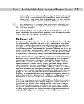 Chapter 1 ✦ Introduction to Active Directory Technology and Deployment Planning                  13

           Global catalog servers are necessary for user logons if the domain is running
           in native mode — not mixed mode – because Universal groups are only sup-
           ported in Native mode. Mixed mode means that Windows NT BDCs are still in
           use while native mode means that only Windows 2000 servers are in use.

Tip        Users cannot logon to the network if a global catalog server is not available when
           the domain is running in native mode. You can learn more about mixed mode and
           native mode in Chapter 8.

      When installing the Active Directory for the first time, the first domain controller
      where you begin the installation becomes the global catalog server for the domain.
      You can change this role to another server if necessary.


      Multimaster roles
      Aside from the global catalog server, some domain controllers also run what is called
      flexible single master operation (FSMO) roles. In order to explain FSMO roles, I need
      to mention a few things about Windows 2000 replication (which is covered in detail
      in Chapters 5 and 13). Replication is the process of sending update information to
      other domain controllers. Windows 2000 uses multimaster replication. Just as with the
      absence of a PDC, there is no single master replicator. This means that changes to the
      database can occur from any domain controller and that then that domain controller
      is responsible for letting all other domain controllers know about database changes.

      Imagine this scenario. Let’s say you add a new user account to one domain controller.
      Remember that each domain controller maintains its own copy of the Active Direc-
      tory database. If the domain controller does not let all other domain controllers
      know about the new user account, will the user be able to log on? No — not unless
      by some stroke of luck the user attempts authentication on the domain controller
      where the account was created. Now imagine if this happens over and over each
      day. Eventually, each domain controller will have a different database and a different
      view of the network because the domain controller would not know about database
      changes on all other domain controllers. Enter replication. Replication is a fairly com-
      plex process that sends changes to other domain controllers so that each domain
      controller can keep up with all the database changes made on different domain con-
      trollers. Without effective replication, the Active Directory would quickly become a
      hopeless mess of inaccurate data due to the peer domain controller design.

      With all that said, turn your attention back to FSMO roles. Multimaster replication
      works great, but for some database changes, the process does not work well. In
      order to solve this problem, certain domain controllers hold certain FSMO roles.
      This means that only those domain controllers accept certain types of database
      changes and perform certain functions. There are five different FSMO roles that
      cover the replication exceptions and process handling exceptions of multimaster
      replication. Table 1-1 gives you a preliminary overview of these five roles.
 
