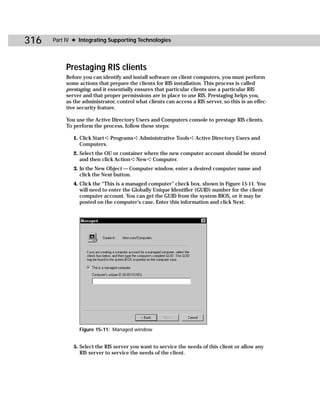 316   Part IV ✦ Integrating Supporting Technologies




           Prestaging RIS clients
           Before you can identify and install software on client computers, you must perform
           some actions that prepare the clients for RIS installation. This process is called
           prestaging, and it essentially ensures that particular clients use a particular RIS
           server and that proper permissions are in place to use RIS. Prestaging helps you,
           as the administrator, control what clients can access a RIS server, so this is an effec-
           tive security feature.

           You use the Active Directory Users and Computers console to prestage RIS clients.
           To perform the process, follow these steps:

              1. Click Start ➪ Programs ➪ Administrative Tools ➪ Active Directory Users and
                 Computers.
              2. Select the OU or container where the new computer account should be stored
                 and then click Action ➪ New ➪ Computer.
              3. In the New Object — Computer window, enter a desired computer name and
                 click the Next button.
              4. Click the “This is a managed computer” check box, shown in Figure 15-11. You
                 will need to enter the Globally Unique Identifier (GUID) number for the client
                 computer account. You can get the GUID from the system BIOS, or it may be
                 posted on the computer’s case. Enter this information and click Next.




                Figure 15-11: Managed window


              5. Select the RIS server you want to service the needs of this client or allow any
                 RIS server to service the needs of the client.
 