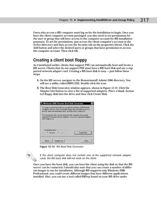 Chapter 15 ✦ Implementing IntelliMirror and Group Policy            317

      Users who access a RIS computer must log on for the installation to begin. Once you
      have the client computer account prestaged, you also need to set permissions for
      the user or group that will have access to the computer account for RIS installation
      purposes. To set the permissions, just access the client computer’s account in the
      Active Directory and then access the Security tab on the properties sheets. Click the
      Add button and select the desired users or groups that have permission to access
      the computer account. Then click OK.


      Creating a client boot floppy
      As I mentioned earlier, clients that support PXE can automatically boot and locate a
      RIS server. Clients that do not support PXE must have a RIS boot disk and use a sup-
      ported network adapter card. Creating a RIS boot disk is easy — just follow these
      steps:

         1. On the RIS server, navigate to the RemoteinstallAdminI386 directory. You
            will see a utility called RBFG.EXE. Double-click the icon.
         2. The Boot Disk Generator window appears, shown in Figure 15-12. Click the
            Adapter List button to view a list of supported adapters. Place a blank, format-
            ted floppy disk into the drive and then click Create Disk.




           Figure 15-12: RIS Boot Disk Generator


Tip        If the client computer does not contain one of the supported network adapter
           cards, the RIS boot disk will not work on the client.

      Once you have the boot disk, you can boot the client using the disk so that the RIS
      server can be contacted. I should also note that you can create a number of differ-
      ent images to use for installation. Although RIS supports only Windows 2000
      Professional, you could create different images that have different applications
      installed. Also, you can use a tool called RIPrep found on your RIS drive under
 