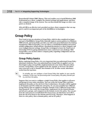 318   Part IV ✦ Integrating Supporting Technologies



            RemoteInstallAdminI3867Riprep. This tool enables you to install Windows 2000
            Professional on a client, configure the desired settings and applications, and then
            take a snapshot image of the system. You can then install this image on other com-
            puters as desired.

            All in all, RIS is an effective tool, provided you have client computers that can sup-
            port it, and it is an important part of the IntelliMirror technologies.



      Group Policy
            Now I want to turn my attention to Group Policy, which is also considered an impor-
            tant part of IntelliMirror. Group Policy basically replaces system policies in a Windows
            2000 network, and Group Policy provides you with some powerful features for desktop
            management. With Group Policy, you can enforce a standardized desktop and system
            setting configuration, install software, download documents to a client computer, and
            even configure Internet settings. Group Policy is designed to lower the Total Cost of
            Ownership (TCO) by giving administrators more control over user desktops. With
            Group Policy, you can then enforce company policy regarding configuration and use
            of client computers.


            Group Policy basics
            Before exploring Group Policy, it is very important that you understand Group Policy
            inheritance behavior. Once you understand how Group Policy is applied, you can
            then begin to plan a Group Policy implementation for your Active Directory infras-
            tructure. Group Policy can be applied at the site, domain, or OU level. The inheri-
            tance structure is site to domain, then domain to OU. In other words, inheritance
            works from the top down.

      Tip        In actuality, you can configure a local Group Policy that applies to your specific
                 computer. In this case, the processing order is local policy, site policy, domain pol-
                 icy, and then OU policy.

            Suppose that you want to configure a single Group Policy that applies to all users
            and groups in your entire enterprise. You can create the Group Policy and then
            implement the policy at the site level. Due to inheritance, the policy will be applied
            to all domains and OUs within the enterprise. Or, you may possibly have different
            Group Policies that are applied to domains. Domain A has a different Group Policy
            than Domain B. You create the Group Policy, implement it in the desired domain,
            and all users, groups, and computers in the domain receive the policy. You can per-
            form the same process on individual OUs if necessary. So inheritance is in effect
            from the site level down to the domain and OU levels. Therefore, what happens if
            there is a site policy, then a domain policy, and an OU policy?
 