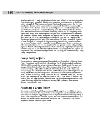 320   Part IV ✦ Integrating Supporting Technologies



           Now here’s the tricky and ridiculously confusing part. While it is true that the policy
           closest to the user is applied, this does not mean that no components of the higher
           policy get applied. What this means is that if a site policy says remove the Run com-
           mand and a domain policy says use the Run command, then the Run command is
           used. If however, a domain policy has “not configured” on a number of possible poli-
           cies and a site policy has a configured setting, then it is still applied at the domain
           level. The override behavior overrides conflicting policies. So, to completely stop a
           higher-level policy from becoming effective, you must block inheritance. For exam-
           ple, suppose a domain policy is in place, but a particular OU has its own policy. You
           don’t want the OU to receive any of the domain policy, so you can choose to block
           the domain policy at the OU level. This way, only the OU policy is applied. However,
           to keep the chain of command straight, a domain administrator can also configure
           “no override” so that a policy cannot be blocked. In this case, the no override over-
           rides block inheritance. As you can imagine, this can quickly become a big, configur-
           ing mess. As with all configurations in the Active Directory, simplicity is always best.
           Strive for only one or just a few Group Policies that can be applied at the highest lev-
           els possible. This reduces conflict problems and can help you avoid confusing Group
           Policy configurations.


           Group Policy objects
           There are three major components of Group Policy — Group Policy Objects, Group
           Policy Containers, and Group Policy Templates. The first is Group Policy objects
           (GPOs), which contain the actual setting configuration that is applied to user and
           groups within the Active Directory. When you create a Group Policy, you are in
           essence creating a GPO. GPOs are like all other objects in the Active Directory,
           and you apply the GPO to the site, domain, or OU where you want to implement the
           policy. The GPO stores its configuration information in a Group Policy Container
           (GPC), as well as in Group Policy Templates (GPTs). Like GPOs, GPCs and GPTs are
           Active Directory objects, but they also reside in the SYSVOL folder of domain con-
           trollers. This is a good place for them because you don’t have to worry about repli-
           cation. Windows 2000’s File Replication Service (FRS) replicates them among
           domain controllers for you.


           Accessing a Group Policy
           You can access the Group Policy console, an MMC snap-in, in two different ways.
           You can access it from the site, domain, or OU properties sheets within the Active
           Directory. For example, suppose you want to implement a site level Group Policy. In
           Active Directory Sites and Services, expand the Sites container and then select the
           desired site. Click Action ➪ Properties, and you’ll see a Group Policy tab on the
           properties sheets, shown in Figure 15-14.
 