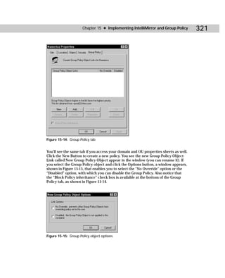 Chapter 15 ✦ Implementing IntelliMirror and Group Policy        321




Figure 15-14: Group Policy tab


You’ll see the same tab if you access your domain and OU properties sheets as well.
Click the New Button to create a new policy. You see the new Group Policy Object
Link called New Group Policy Object appear in the window (you can rename it). If
you select the Group Policy object and click the Options button, a window appears,
shown in Figure 15-15, that enables you to select the “No Override” option or the
“Disabled” option, with which you can disable the Group Policy. Also notice that
the “Block Policy inheritance” check box is available at the bottom of the Group
Policy tab, as shown in Figure 15-14.




Figure 15-15: Group Policy object options
 