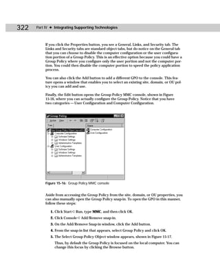 322   Part IV ✦ Integrating Supporting Technologies



           If you click the Properties button, you see a General, Links, and Security tab. The
           Links and Security tabs are standard object tabs, but do notice on the General tab
           that you can choose to disable the computer configuration or the user configura-
           tion portion of a Group Policy. This is an effective option because you could have a
           Group Policy where you configure only the user portion and not the computer por-
           tion. You could then disable the computer portion to speed the policy application
           process.

           You can also click the Add button to add a different GPO to the console. This fea-
           ture opens a window that enables you to select an existing site, domain, or OU pol-
           icy you can add and use.

           Finally, the Edit button opens the Group Policy MMC console, shown in Figure
           15-16, where you can actually configure the Group Policy. Notice that you have
           two categories — User Configuration and Computer Configuration.




           Figure 15-16: Group Policy MMC console


           Aside from accessing the Group Policy from the site, domain, or OU properties, you
           can also manually open the Group Policy snap-in. To open the GPO in this manner,
           follow these steps:

              1. Click Start ➪ Run, type MMC, and then click OK.
              2. Click Console ➪ Add/Remove snap-in.
              3. On the Add/Remove Snap-in window, click the Add button.
              4. From the snap-in list that appears, select Group Policy and click OK.
              5. The Select Group Policy Object window appears, shown in Figure 15-17.
                Thus, by default the Group Policy is focused on the local computer. You can
                change this focus by clicking the Browse button.
 