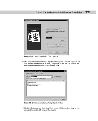 Chapter 15 ✦ Implementing IntelliMirror and Group Policy        323




  Figure 15-17: Select Group Policy Object window


6. The Browse for a Group Policy Object window opens, shown in Figure 15-18.
   You see tabs for Domain/OUs, Sites, Computers, or All. You can browse the
   tabs, open the desired policy, and then click OK.




  Figure 15-18: Browse for a Group Policy Object window


7. Click the Finish button, then click Close on the Add Standalone Snap-in win-
   dow, and then click OK to open the snap-in.
 