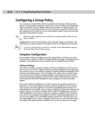 324   Part IV ✦ Integrating Supporting Technologies




      Configuring a Group Policy
             Once you open a Group Policy, either by using the site, domain, or OU properties
             sheets or by manually opening the console, you can then configure the Group Policy
             object as desired. You can configure either the user object or computer object (or
             both, of course) by clicking on the icon in the left pane to expand it. You’ll see that
             the categories are the same for the user and computer objects, and you’ll even find
             that many of the policies overlap.

      Tip         When the policy is applied, if the user policy and computer policy conflict, the user
                  policy is applied.

             Configuration is easy for the most part, but you do have quite a few options. The
             following two sections examine the Computer and User Configurations separately.

      Note        To create a Group Policy, you must be a member of the Administrators group or
                  the Group Policy Creator Owners group.


             Computer Configuration
             If you expand Computer Configuration in the Group Policy console, you see that
             you have three containers: Software Settings, Windows Settings, and Administrative
             Templates. The following sections consider what is available in each of these.

             Software Settings
             The Software Settings container contains a software installation icon. If you select
             the icon, you can see any configured software packages displayed in the right pane.
             You can also create a new software package by selecting Software Installation in the
             left pane and clicking Action ➪ New ➪ Package. This action opens a window where
             you can browse for a Windows Installer package (.msi) that you have previously
             created. Any installer packages you add to the console will then become a part of
             the Group Policy and will be installed on client computers to which the policy
             applies.

             If you select Software Installation in the left console pane and then click Action ➪
             Properties, you see the properties sheet for software installation. On the General
             tab, you have a few basic options to control how installation behaves when it is
             being deployed. For example, you can choose to display a Deployment Software dia-
             log box, and you can choose to display either a Basic or Maximum user interface
             while installation is occurring. You also see an option to publish. This means that
             you want the new package to be published with the standard package options. As
             you can see in Figure 15-19, the Publish option is grayed out. This is because you
             can only publish to users, not to computers. If you were to access this sheet from a
             user object, this option would be available. You can also see that you can assign
 