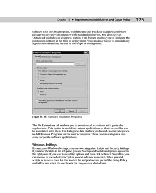 Chapter 15 ✦ Implementing IntelliMirror and Group Policy            325

software with the Assign option, which means that you have assigned a software
package to any user or computer with standard properties. You also have an
“Advanced published or assigned” option. This feature enables you to configure the
publication options at the time of deployment. You can also choose to uninstall any
applications when they fall out of the scope of management.




Figure 15-19: Software installation Properties


The File Extensions tab enables you to associate all extensions with particular
applications. This option is useful for custom applications so that correct files can
be associated with them. The Categories tab enables you to add custom categories
to Add/Remove Programs on the user’s computer. These custom categories can
store corporate software applications.

Windows Settings
If you expand Windows Settings, you see two categories: Scripts and Security Settings.
If you select Scripts in the left pane, you see Startup and Shutdown Options appear in
the right pane. If you select one of the options and then click Action ➪ Properties, you
can choose to use a desired script or you can add one as needed. When you add
scripts, or remove them for that matter, the scripts become part of the Group Policy
and will be run when the user boots the computer or shuts down.
 
