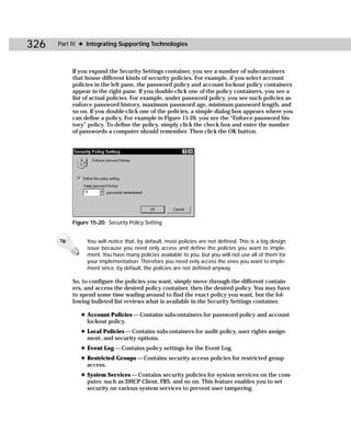 326   Part IV ✦ Integrating Supporting Technologies



            If you expand the Security Settings container, you see a number of subcontainers
            that house different kinds of security policies. For example, if you select account
            policies in the left pane, the password policy and account lockout policy containers
            appear in the right pane. If you double-click one of the policy containers, you see a
            list of actual policies. For example, under password policy, you see such policies as
            enforce password history, maximum password age, minimum password length, and
            so on. If you double-click one of the policies, a simple dialog box appears where you
            can define a policy. For example in Figure 15-20, you see the “Enforce password his-
            tory” policy. To define the policy, simply click the check box and enter the number
            of passwords a computer should remember. Then click the OK button.




            Figure 15-20: Security Policy Setting


      Tip         You will notice that, by default, most policies are not defined. This is a big design
                  issue because you need only access and define the policies you want to imple-
                  ment. You have many policies available to you, but you will not use all of them for
                  your implementation. Therefore you need only access the ones you want to imple-
                  ment since, by default, the policies are not defined anyway.

            So, to configure the policies you want, simply move through the different contain-
            ers, and access the desired policy container, then the desired policy. You may have
            to spend some time wading around to find the exact policy you want, but the fol-
            lowing bulleted list reviews what is available in the Security Settings container.

               ✦ Account Policies — Contains subcontainers for password policy and account
                 lockout policy.
               ✦ Local Policies — Contains subcontainers for audit policy, user rights assign-
                 ment, and security options.
               ✦ Event Log — Contains policy settings for the Event Log.
               ✦ Restricted Groups — Contains security access policies for restricted group
                 access.
               ✦ System Services — Contains security policies for system services on the com-
                 puter, such as DHCP Client, FRS, and so on. This feature enables you to set
                 security on various system services to prevent user tampering.
 
