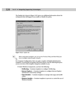 328   Part IV ✦ Integrating Supporting Technologies



            The Explain tab, shown in Figure 15-22, gives you additional information about the
            setting and what will happen if you enable or disable the policy.




            Figure 15-22: Explain tab


      Tip        When using policy templates, you can use the Previous Policy and Next Policy but-
                 tons to navigate easily through a long list.

            For Computer Configuration, there are quite a number of helpful administrative
            templates. I’m obviously not going to list them all here, but the following list gives
            you an overview of the template categories available to you.

               ✦ Under Windows Components, you have the following:
                     • NetMeeting — Contains templates to configure NetMeeting.
                     • Internet Explorer — Contains templates to configure Internet Explore
                       and Internet connectivity settings.
                     • Task Scheduler — Contains templates to manage task usage and modifi-
                       cation.
                     • Windows Installer — Contains templates to prevent or control the use of
                       Windows Installer.
 