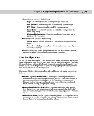 Chapter 15 ✦ Implementing IntelliMirror and Group Policy            329

   ✦ Under System, you have the following:
         • Logon — Contains templates to configure logon processes.
         • Disk Quotas — Contains templates to enforce disk quota settings.
         • DNS Client — Contains templates for DNS communication.
         • Group Policy — Contains templates to control the configuration of a
           local Group Policy.
         • Windows File Protection — Contains templates to control the use of
           Windows File Protection.
   ✦ Under Network, you have the following:
         • Offline Files — Contains templates to control and configure offline file
           usage.
         • Network and Dial-up Connections — Contains templates to configure
           connection sharing.
   ✦ Under Printers, you have a number of templates that determine what users
     can do with a local printer when logged onto the computer.


User Configuration
As you can guess, Group Policy User Configuration places management restrictions
or permissions on items directly associated with the user/group account. You have
the same Software Settings, Windows Settings, and Administrative Templates con-
tainers as you saw in the previous sections, so I’m going to point out only informa-
tion that is different in User Configuration.

First, under Windows Settings, you have a few additional categories, which are as
follows:

   ✦ Internet Explorer Maintenance — This category contains policies which
     enable you to configure a number of custom Internet Explorer options, such
     as a custom title bar, shown in Figure 15-23. You can also use animated
     bitmaps, custom logos, preconfigured connection settings, preconfigured
     URLs, security settings, and program settings.

   ✦ Remote Installation Services — This category gives you a Choice Options
     icon that presents you with a simple window so you can define the level of
     user interaction during a remote installation, such as using custom setup, and
     so on.
   ✦ Folder Redirection — Folder redirection enables a user to log on to any work-
     station and receive his or her files and folders. You can choose the target loca-
     tion on the user’s computer to redirect the folders.
 